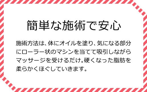 簡単な施術で安心 施術方法は、体にオイルを塗り、気になる部分にローラー状のマシンを当てて吸引しながらマッサージを受けるだけ。硬くなった脂肪を柔らかくほぐしていきます。