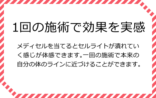 1回の施術で効果を実感 メディセルを当てるとセルライトが潰れていく感じが体感できます。一回の施術で本来の自分の体のラインに近づけることができます。