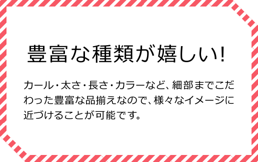 豊富な種類が嬉しい！ カール・太さ・長さ・カラーなど、細部までこだわった豊富な品揃えなので、様々なイメージに近づけることが可能です。