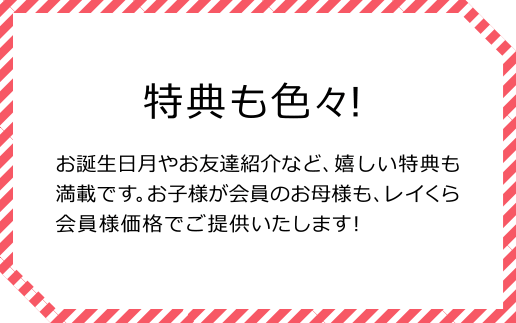 特典も色々！ お誕生日月やお友達紹介など、嬉しい特典も満載です。お子様が会員のお母様も、レイくら会員様価格でご提供いたします！