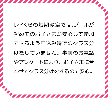 レイくらの短期水泳教室では、プールが初めてのお子さまが安心して参加できるよう申込み時でのクラス分けをしていません。事前のお電話やアンケートにより、お子さまに合わせてクラス分けをするので安心。