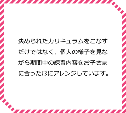 決められたカリキュラムをこなすだけではなく、個人の様子を見ながら期間中の練習内容をお子さまに合った形にアレンジしています。