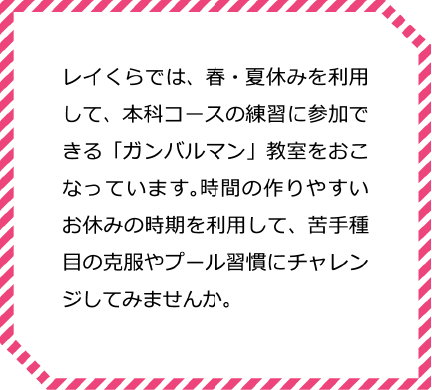 レイくらでは、春・夏休みを利用して、本科コースの練習に参加できる「ガンバルマン」教室をおこなっています。時間の作りやすいお休みの時期を利用して、苦手種目の克服やプール習慣にチャレンジしてみませんか。